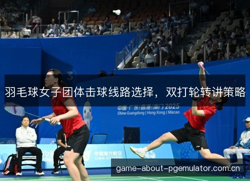 羽毛球女子团体击球线路选择,双打轮转讲策略 羽毛球女子团体击球线路选择,双打轮转讲策略