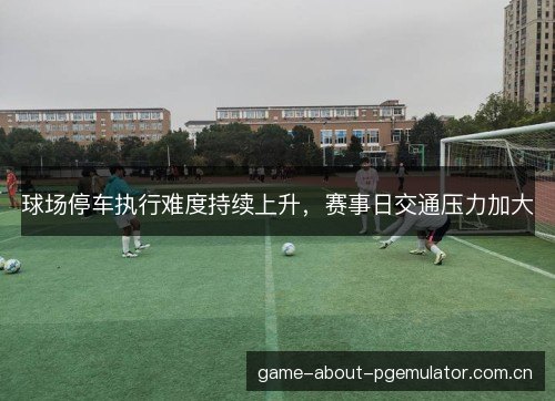 球场停车执行难度持续上升,赛事日交通压力加大 球场停车执行难度持续上升,赛事日交通压力加大